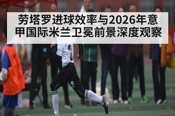 劳塔罗进球效率与2026年意甲国际米兰卫冕前景深度观察（pg）